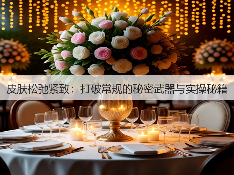 皮肤松弛紧致：打破常规的秘密武器与实操秘