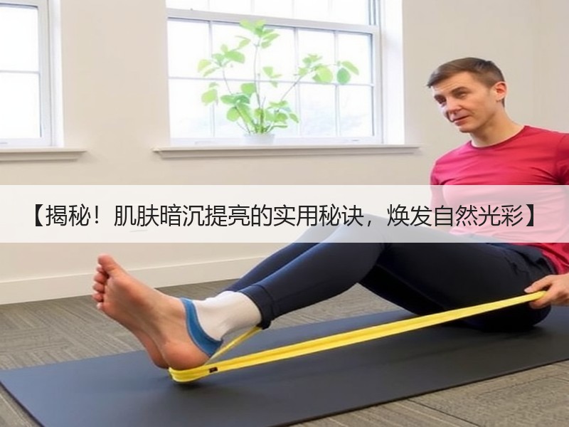 【揭秘！肌肤暗沉提亮的实用秘诀，焕发自然