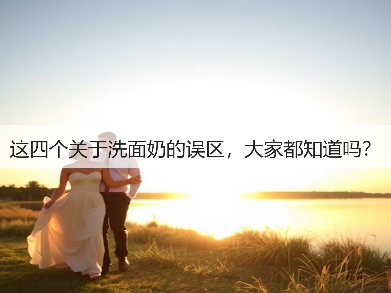 这四个关于洗面奶的误区，大家都知道吗？